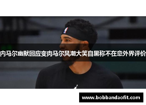 内马尔幽默回应变肉马尔风潮大笑自黑称不在意外界评价