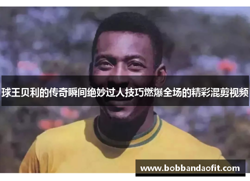球王贝利的传奇瞬间绝妙过人技巧燃爆全场的精彩混剪视频