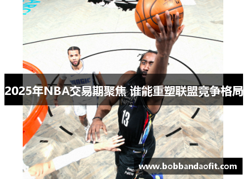 2025年NBA交易期聚焦 谁能重塑联盟竞争格局
