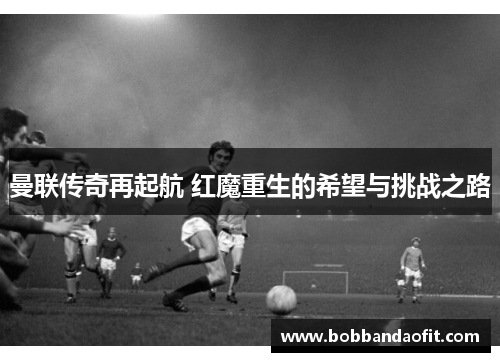 曼联传奇再起航 红魔重生的希望与挑战之路
