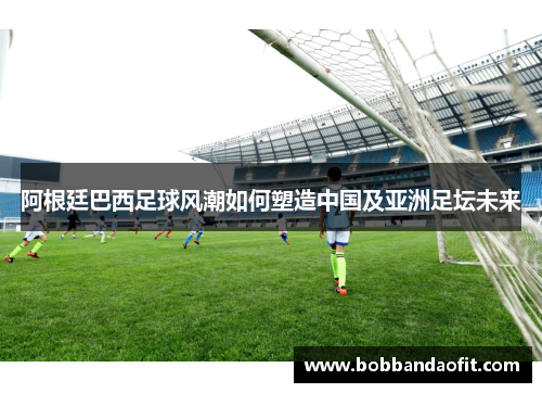 阿根廷巴西足球风潮如何塑造中国及亚洲足坛未来